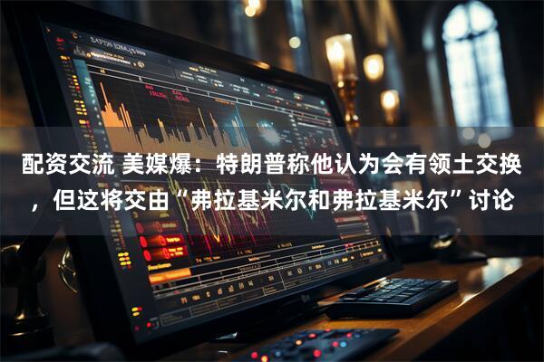 配资交流 美媒爆：特朗普称他认为会有领土交换，但这将交由“弗拉基米尔和弗拉基米尔”讨论